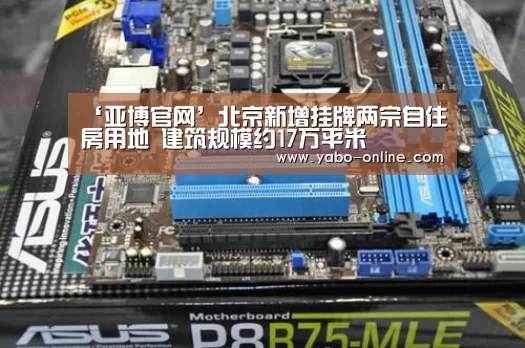 ‘亚博官网’北京新增挂牌两宗自住房用地 建筑规模约17万平米(图2) 亚博网站